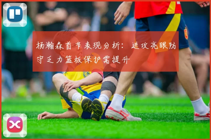 杨瀚森首节表现分析：进攻亮眼防守乏力篮板保护需提升