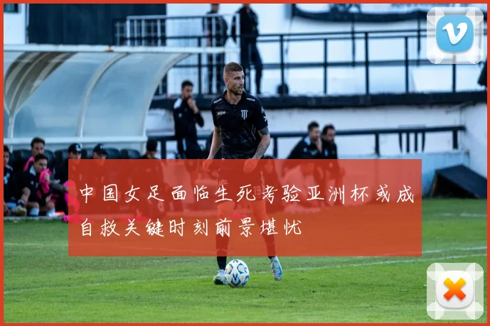 中国女足面临生死考验亚洲杯或成自救关键时刻前景堪忧