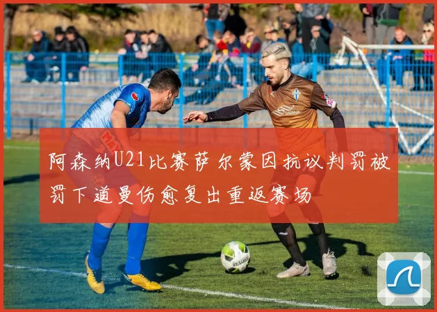 阿森纳U21比赛萨尔蒙因抗议判罚被罚下道曼伤愈复出重返赛场
