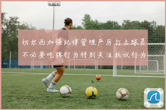 切尔西加强纪律管理严厉打击球员不必要吃牌行为特别关注抗议行为