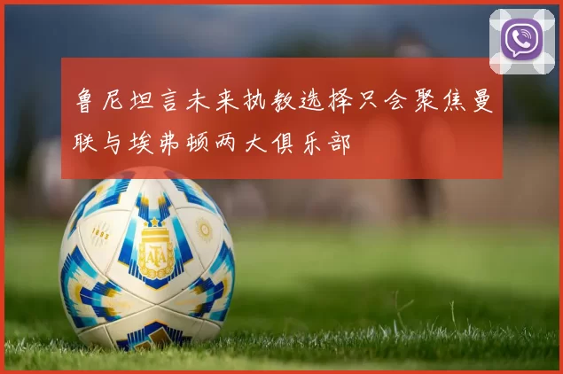 鲁尼坦言未来执教选择只会聚焦曼联与埃弗顿两大俱乐部