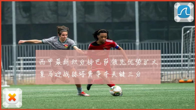 西甲最新积分榜巴萨领先优势扩大皇马迎战赫塔费争夺关键三分
