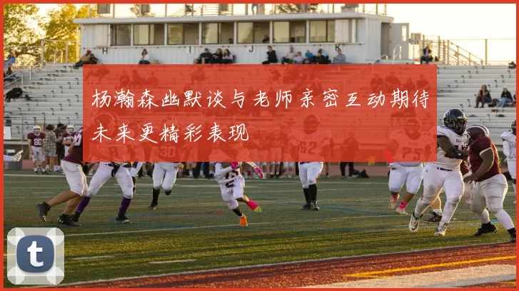 杨瀚森幽默谈与老师亲密互动期待未来更精彩表现