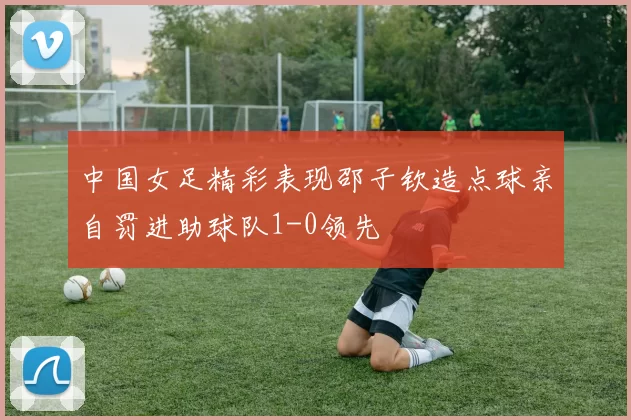 中国女足精彩表现邵子钦造点球亲自罚进助球队1-0领先