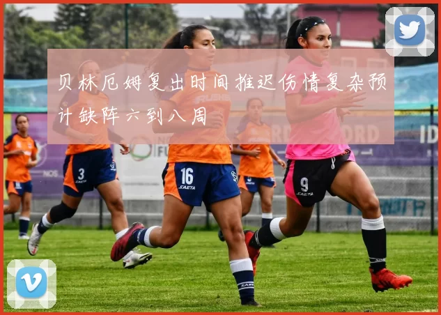 贝林厄姆复出时间推迟伤情复杂预计缺阵六到八周
