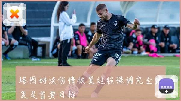 塔图姆谈伤情恢复过程强调完全康复是首要目标