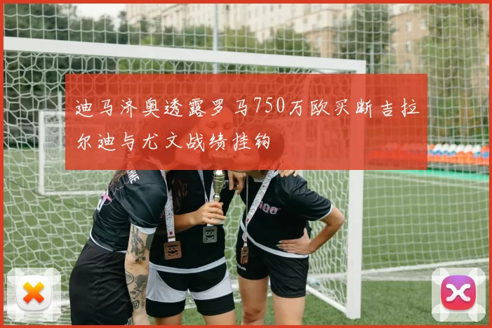 迪马济奥透露罗马750万欧买断吉拉尔迪与尤文战绩挂钩