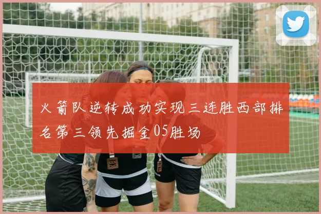 火箭队逆转成功实现三连胜西部排名第三领先掘金05胜场